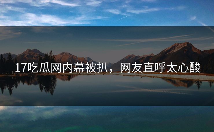 17吃瓜网内幕被扒，网友直呼太心酸