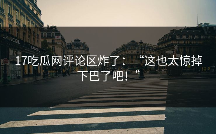 17吃瓜网评论区炸了：“这也太惊掉下巴了吧！”