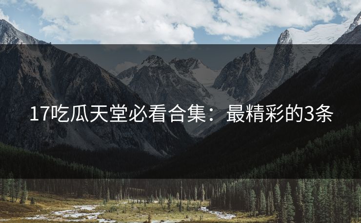 17吃瓜天堂必看合集：最精彩的3条