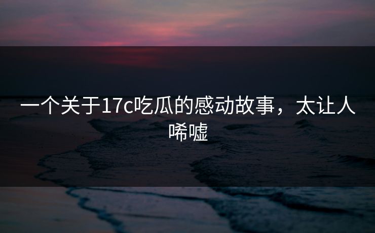 一个关于17c吃瓜的感动故事，太让人唏嘘