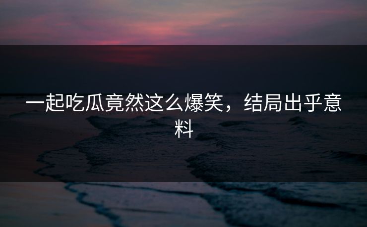 一起吃瓜竟然这么爆笑，结局出乎意料