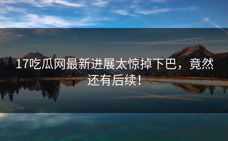 17吃瓜网最新进展太惊掉下巴，竟然还有后续！