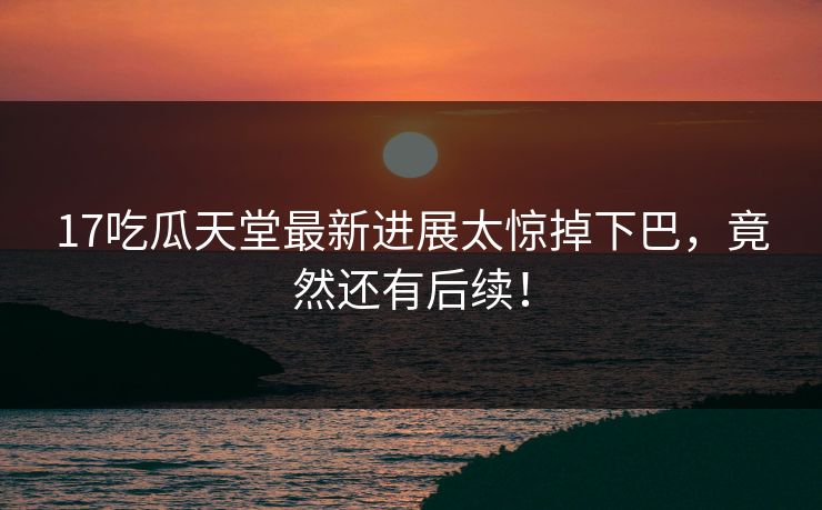 17吃瓜天堂最新进展太惊掉下巴，竟然还有后续！