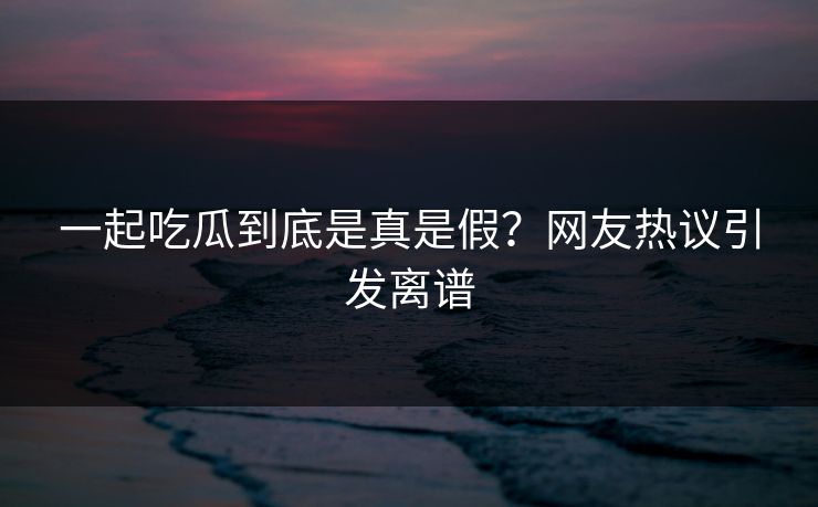 一起吃瓜到底是真是假？网友热议引发离谱