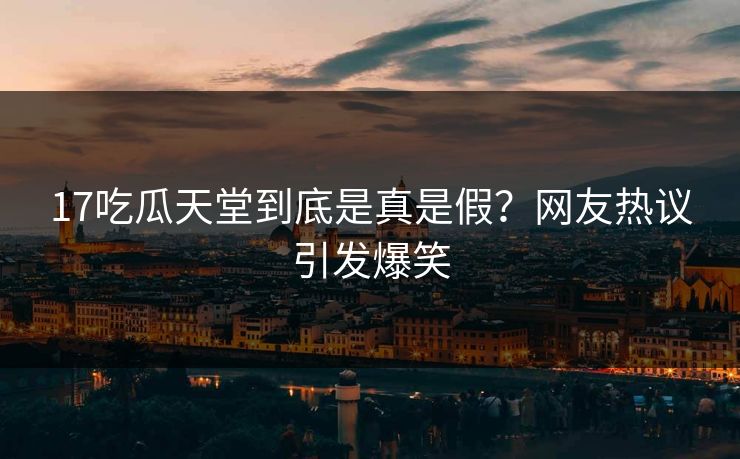 17吃瓜天堂到底是真是假？网友热议引发爆笑