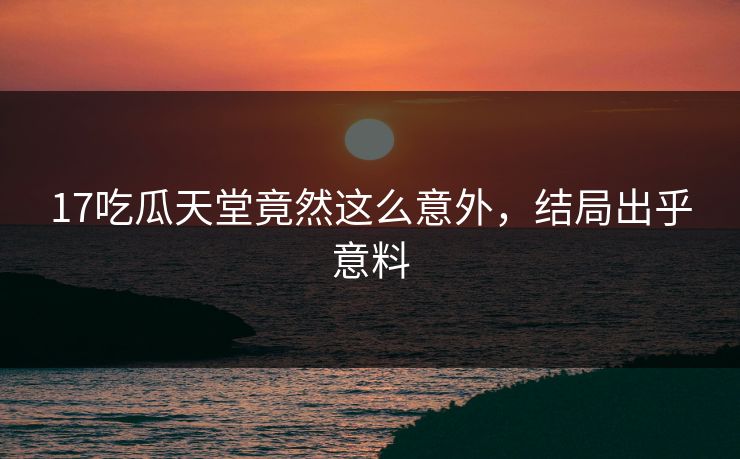 17吃瓜天堂竟然这么意外，结局出乎意料