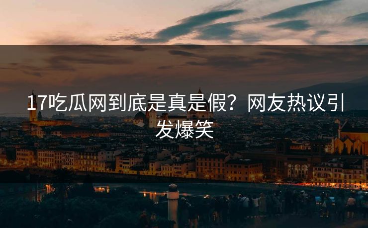 17吃瓜网到底是真是假？网友热议引发爆笑