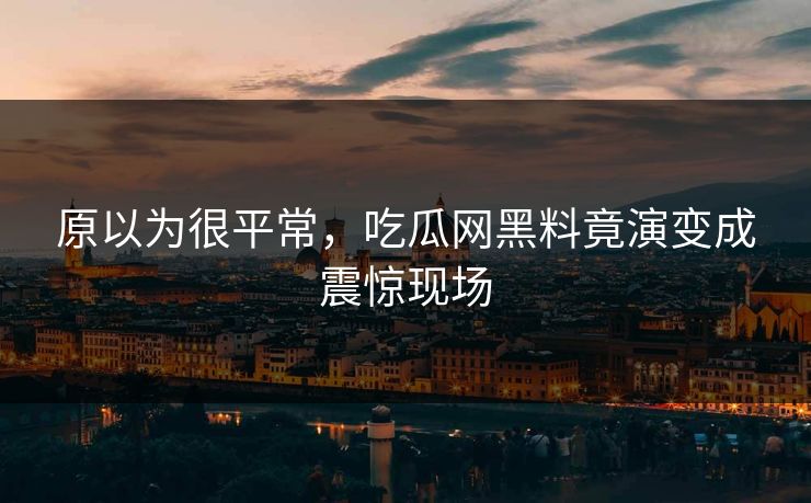 原以为很平常，吃瓜网黑料竟演变成震惊现场