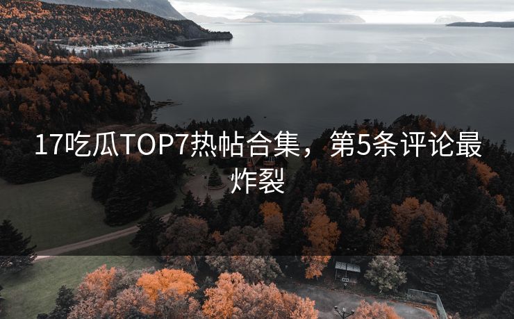 17吃瓜TOP7热帖合集，第5条评论最炸裂
