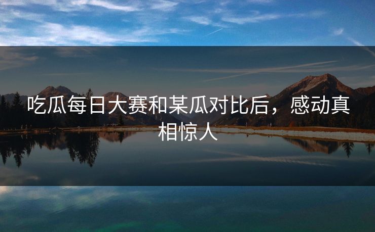 吃瓜每日大赛和某瓜对比后，感动真相惊人
