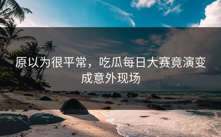 原以为很平常，吃瓜每日大赛竟演变成意外现场