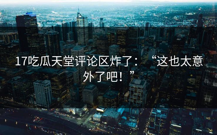 17吃瓜天堂评论区炸了：“这也太意外了吧！”