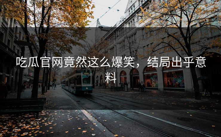 吃瓜官网竟然这么爆笑，结局出乎意料