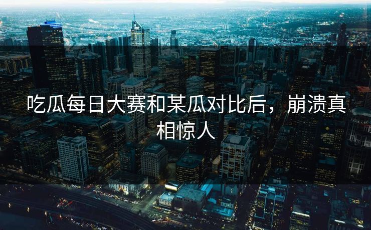 吃瓜每日大赛和某瓜对比后，崩溃真相惊人