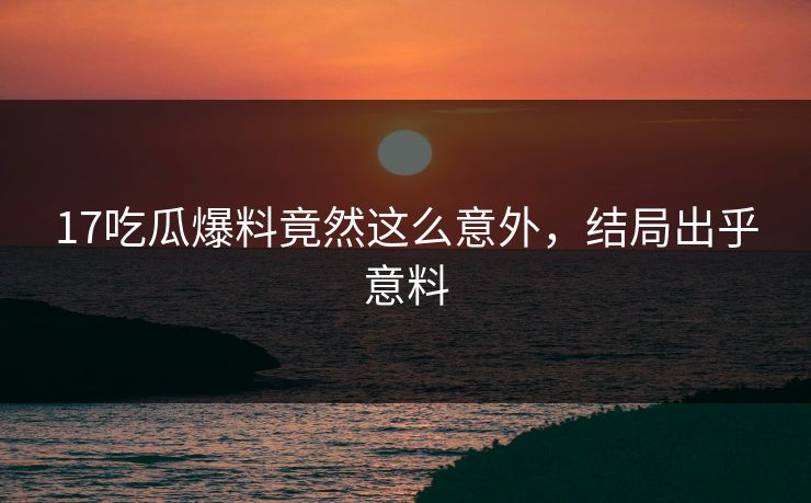 17吃瓜爆料竟然这么意外，结局出乎意料