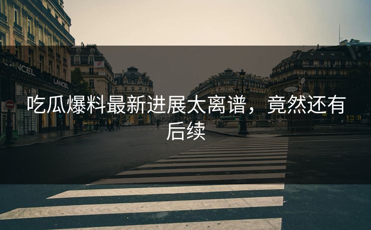 吃瓜爆料最新进展太离谱，竟然还有后续