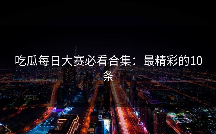 吃瓜每日大赛必看合集：最精彩的10条