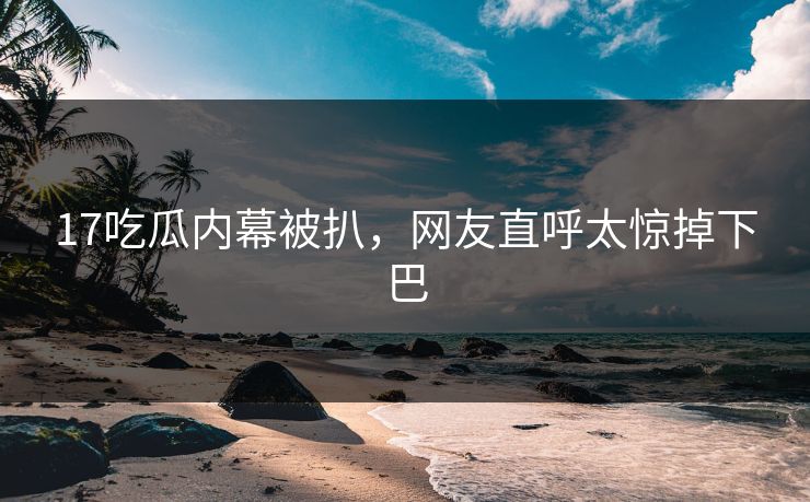 17吃瓜内幕被扒，网友直呼太惊掉下巴