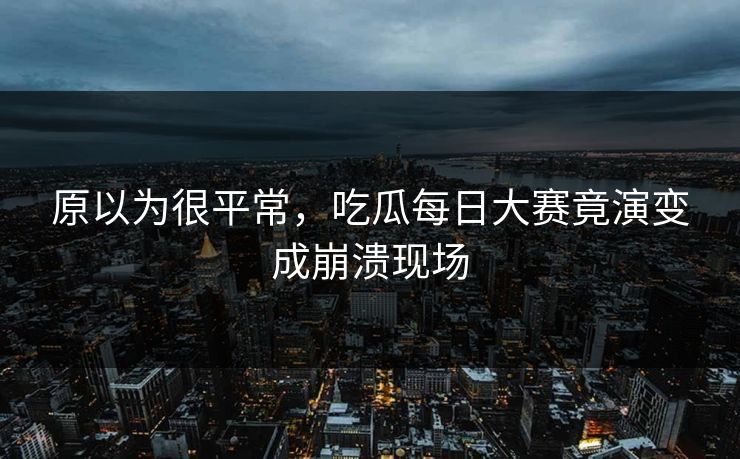 原以为很平常，吃瓜每日大赛竟演变成崩溃现场