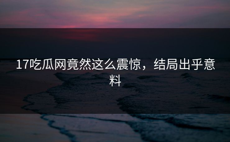 17吃瓜网竟然这么震惊，结局出乎意料