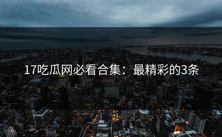 17吃瓜网必看合集：最精彩的3条