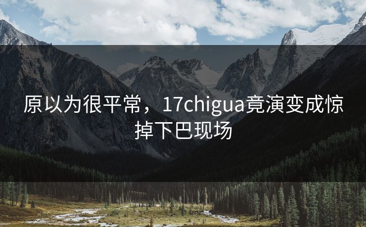 原以为很平常，17chigua竟演变成惊掉下巴现场