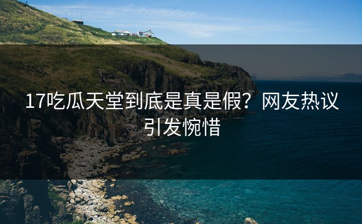 17吃瓜天堂到底是真是假？网友热议引发惋惜