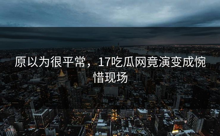 原以为很平常，17吃瓜网竟演变成惋惜现场