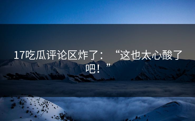 17吃瓜评论区炸了：“这也太心酸了吧！”