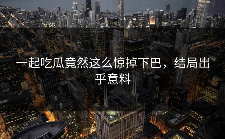 一起吃瓜竟然这么惊掉下巴，结局出乎意料