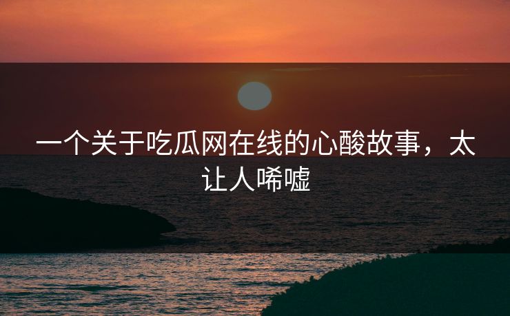 一个关于吃瓜网在线的心酸故事，太让人唏嘘