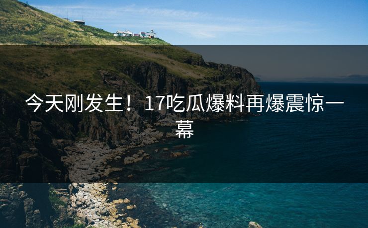 今天刚发生！17吃瓜爆料再爆震惊一幕
