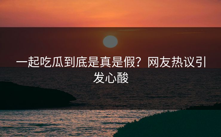 一起吃瓜到底是真是假？网友热议引发心酸