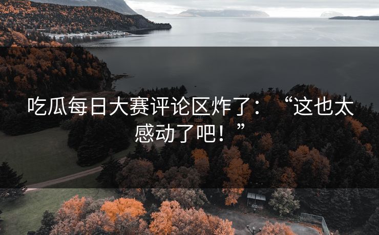 吃瓜每日大赛评论区炸了：“这也太感动了吧！”