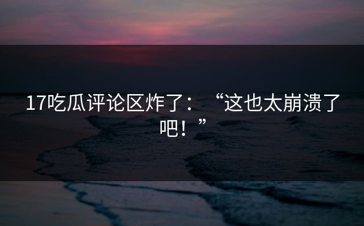 17吃瓜评论区炸了：“这也太崩溃了吧！”