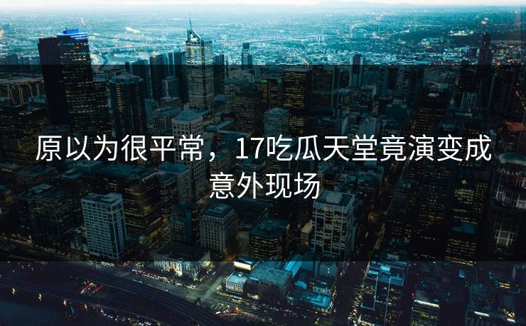 原以为很平常，17吃瓜天堂竟演变成意外现场