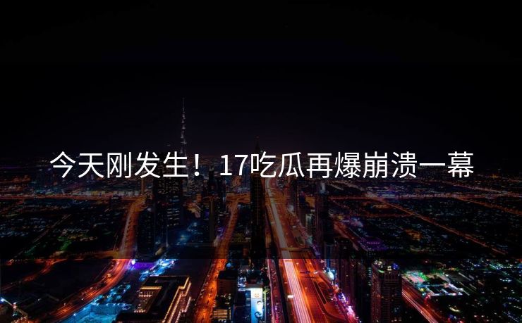 今天刚发生！17吃瓜再爆崩溃一幕