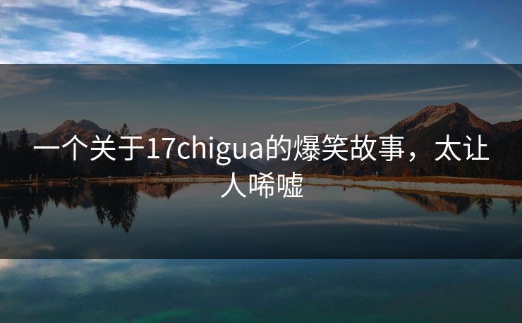 一个关于17chigua的爆笑故事，太让人唏嘘