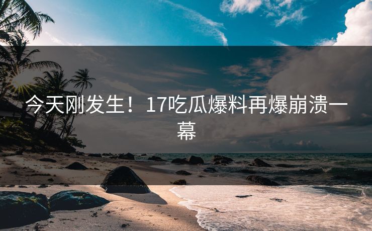 今天刚发生！17吃瓜爆料再爆崩溃一幕