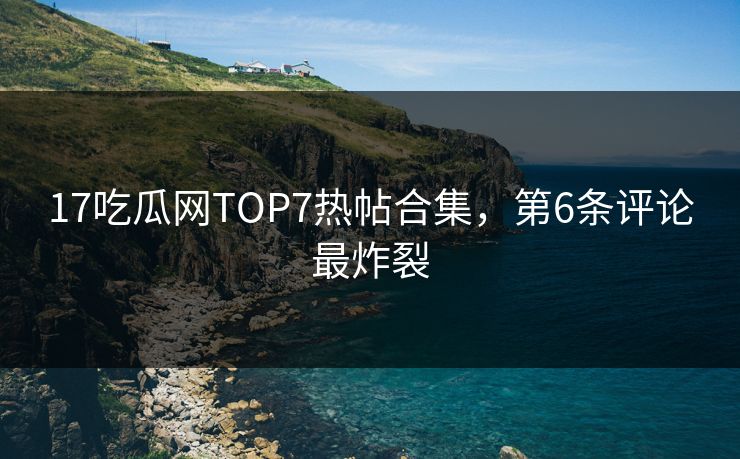 17吃瓜网TOP7热帖合集，第6条评论最炸裂