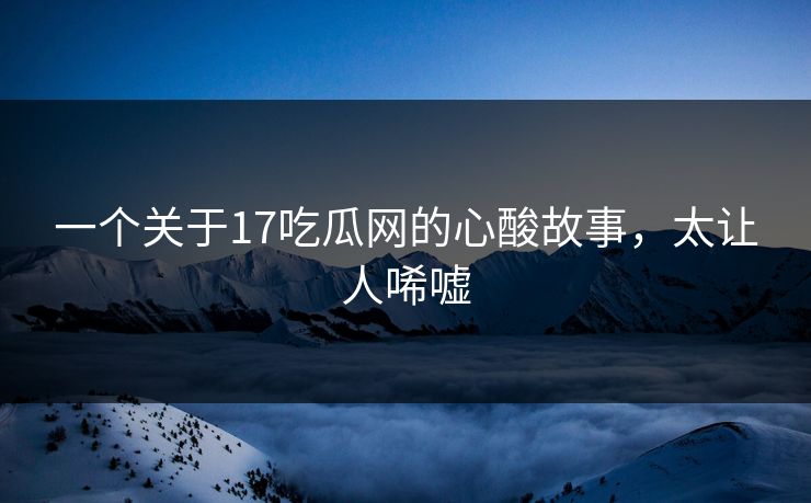 一个关于17吃瓜网的心酸故事，太让人唏嘘