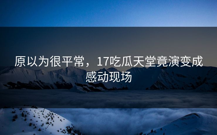 原以为很平常，17吃瓜天堂竟演变成感动现场