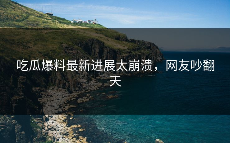 吃瓜爆料最新进展太崩溃，网友吵翻天