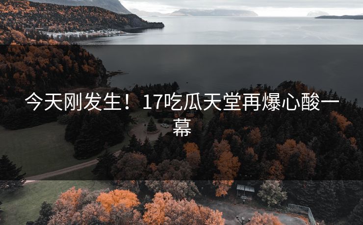 今天刚发生！17吃瓜天堂再爆心酸一幕