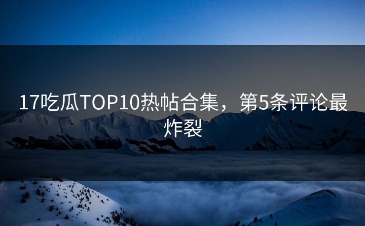 17吃瓜TOP10热帖合集，第5条评论最炸裂