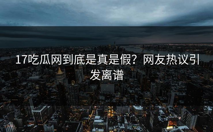 17吃瓜网到底是真是假？网友热议引发离谱