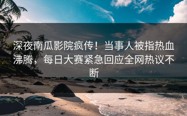 深夜南瓜影院疯传！当事人被指热血沸腾，每日大赛紧急回应全网热议不断