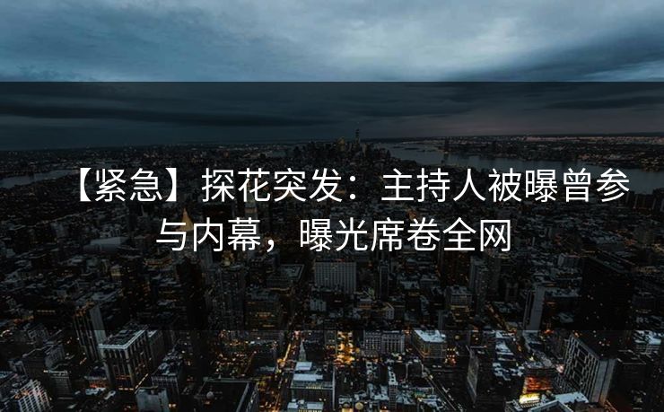 【紧急】探花突发：主持人被曝曾参与内幕，曝光席卷全网