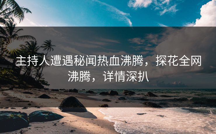 主持人遭遇秘闻热血沸腾，探花全网沸腾，详情深扒