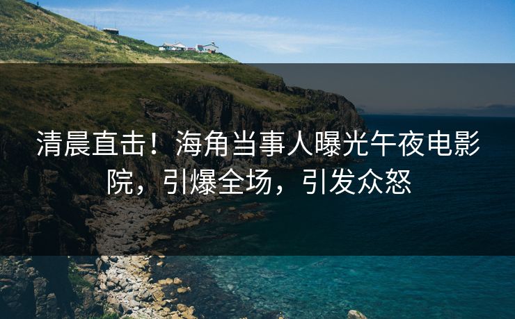 清晨直击！海角当事人曝光午夜电影院，引爆全场，引发众怒